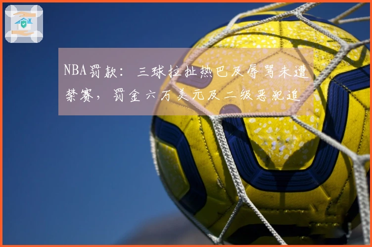 NBA罚款：三球拉扯热巴及辱骂未遭禁赛，罚金六万美元及二级恶犯追加处罚