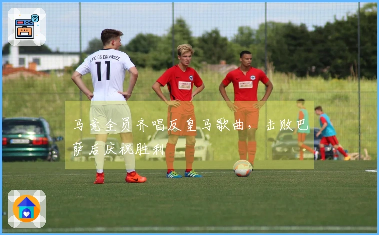 马竞全员齐唱反皇马歌曲，击败巴萨后庆祝胜利