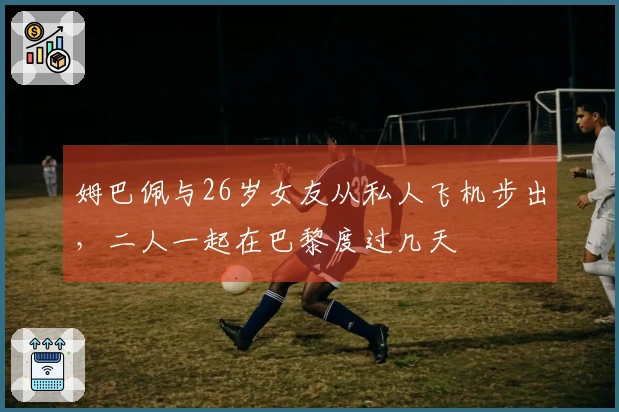 姆巴佩与26岁女友从私人飞机步出，二人一起在巴黎度过几天