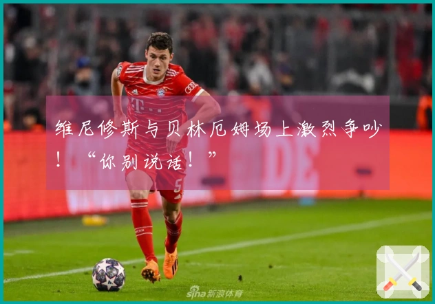 维尼修斯与贝林厄姆场上激烈争吵！“你别说话！”