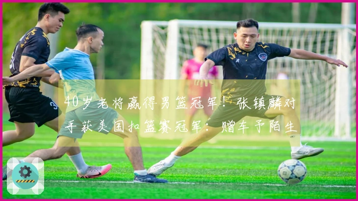 40岁老将赢得男篮冠军！张镇麟对手获美国扣篮赛冠军：赠车予陌生人