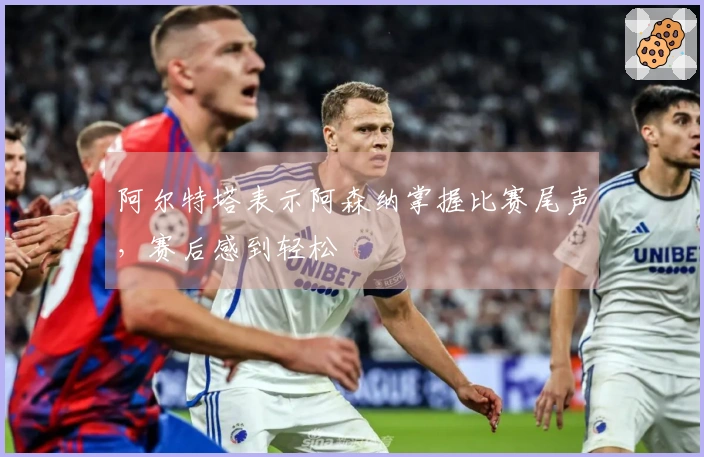 阿尔特塔表示阿森纳掌握比赛尾声，赛后感到轻松