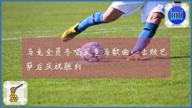 马竞全员齐唱反皇马歌曲，击败巴萨后庆祝胜利