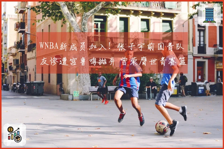 WNBA新成员加入！张子宇前国青队友惨遭宫鲁鸣抛弃 曾荣膺世青赛篮板冠军