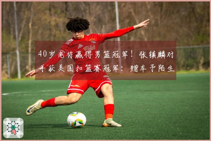 40岁老将赢得男篮冠军！张镇麟对手获美国扣篮赛冠军：赠车予陌生人
