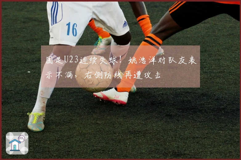 国足U23连续失球！姚浩洋对队友表示不满，右侧防线再遭攻击
