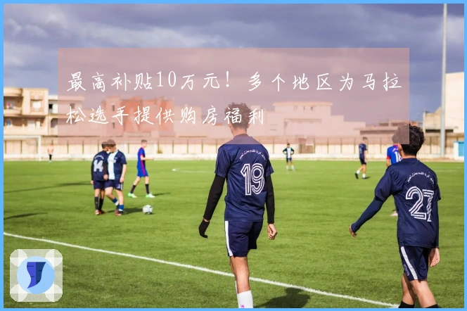最高补贴10万元！多个地区为马拉松选手提供购房福利