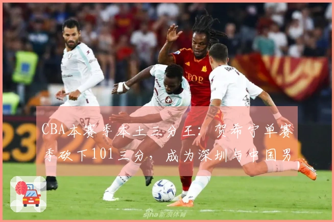 CBA本赛季本土三分王：贺希宁单赛季砍下101三分，成为深圳与中国男篮的支柱