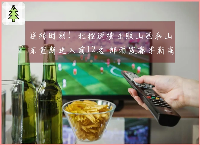 逆转时刻！北控连续击败山西和山东重新进入前12名 邹雨宸赛季新高8盖帽