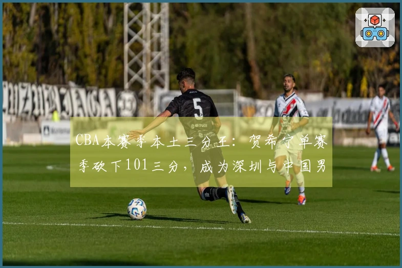 CBA本赛季本土三分王：贺希宁单赛季砍下101三分，成为深圳与中国男篮的支柱
