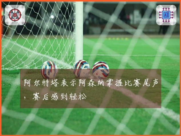 阿尔特塔表示阿森纳掌握比赛尾声，赛后感到轻松