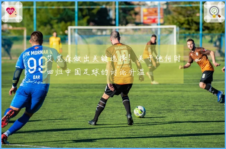 艾克森做出关键选择！关于他何时回归中国足球的讨论升温