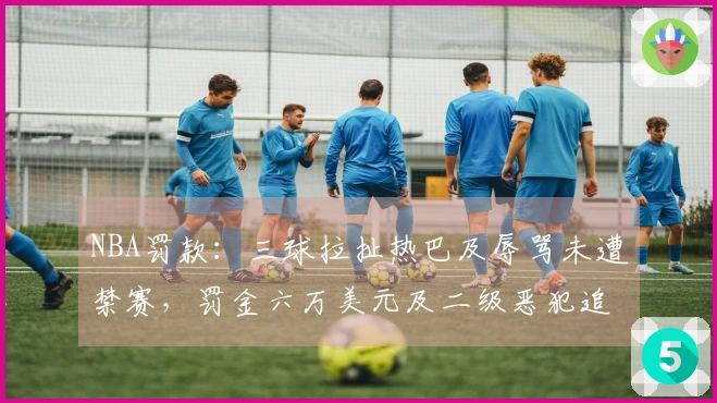 NBA罚款：三球拉扯热巴及辱骂未遭禁赛，罚金六万美元及二级恶犯追加处罚