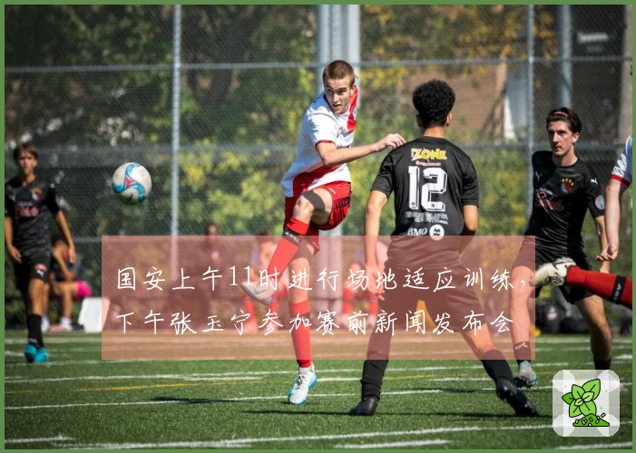 国安上午11时进行场地适应训练，下午张玉宁参加赛前新闻发布会